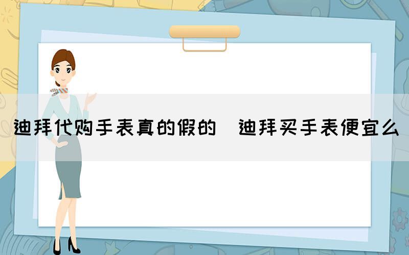 迪拜代購(gòu)手表真的假的（迪拜買手表便宜么）