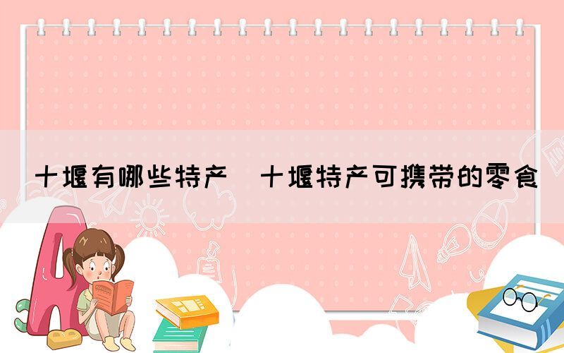 十堰有哪些特產(chǎn)(十堰特產(chǎn)可攜帶的零食)