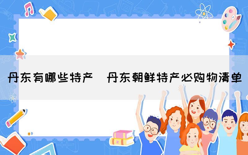 丹東有哪些特產(chǎn)(丹東朝鮮特產(chǎn)必購(gòu)物清單)