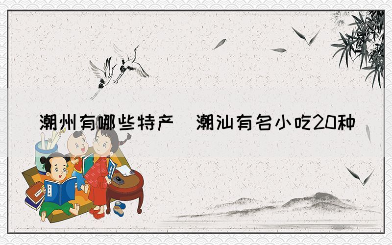 潮州有哪些特產(chǎn)(潮汕有名小吃20種)