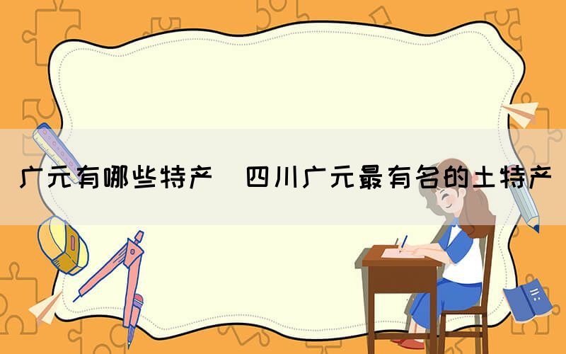 廣元有哪些特產(chǎn)(四川廣元最有名的土特產(chǎn))