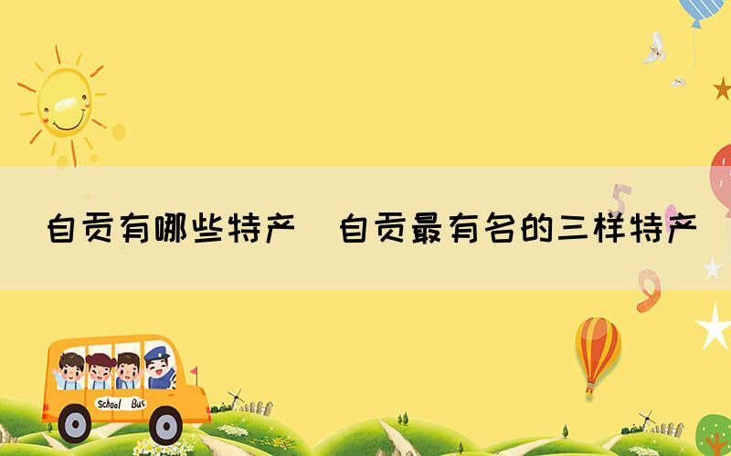 自貢有哪些特產(chǎn)(自貢最有名的三樣特產(chǎn))