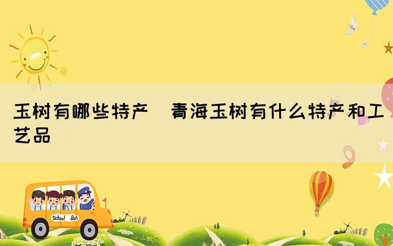 玉樹(shù)有哪些特產(chǎn)(青海玉樹(shù)有什么特產(chǎn)和工藝品)