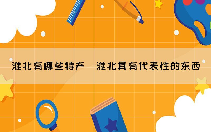 淮北有哪些特產(chǎn)(淮北具有代表性的東西)