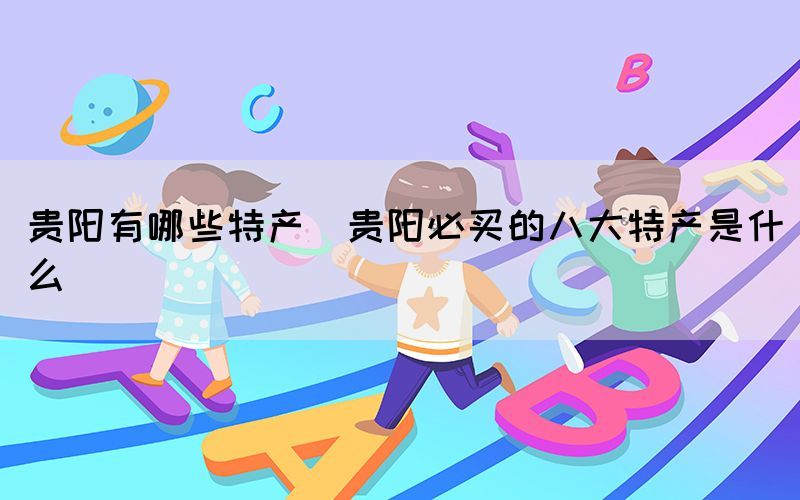 貴陽有哪些特產(chǎn)(貴陽必買的八大特產(chǎn)是什么)