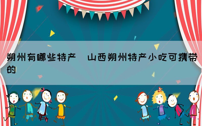 朔州有哪些特產(chǎn)(山西朔州特產(chǎn)小吃可攜帶的)