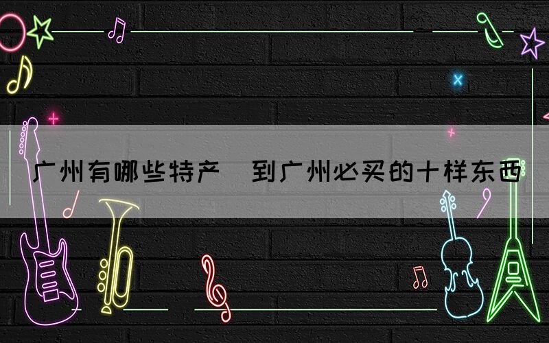 廣州有哪些特產(chǎn)(到廣州必買(mǎi)的十樣?xùn)|西)