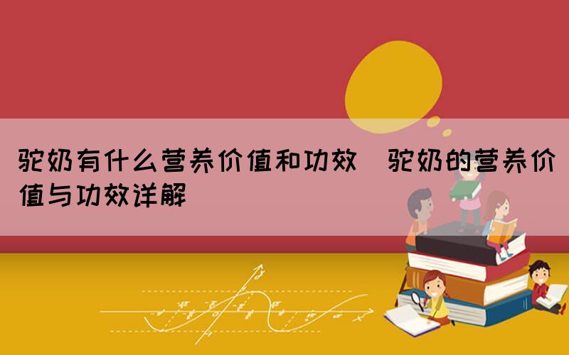 駝奶有什么營養(yǎng)價值和功效(駝奶的營養(yǎng)價值與功效詳解)