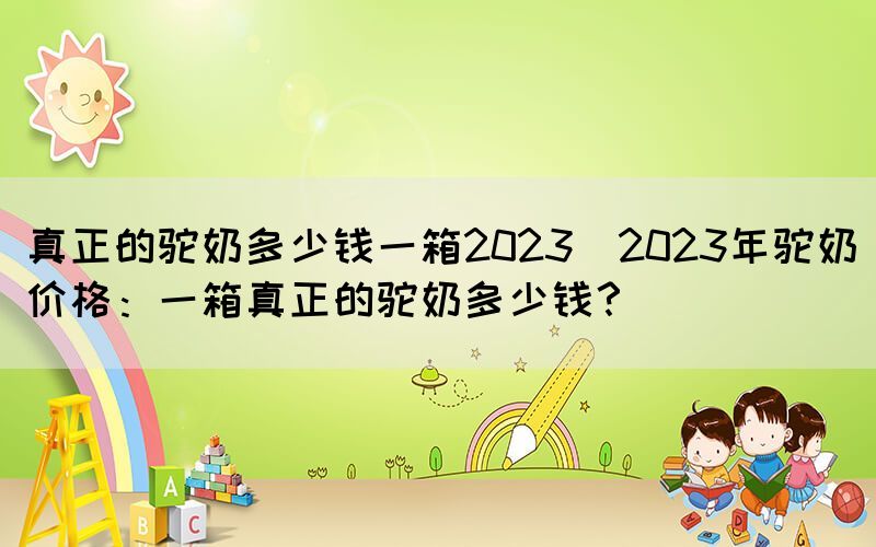 真正的駝奶多少錢一箱2023(2023年駝奶價格：一箱真正的駝奶多少錢？)