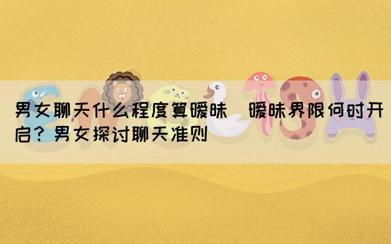 男女聊天什么程度算曖昧(曖昧界限何時開啟？男女探討聊天準則)