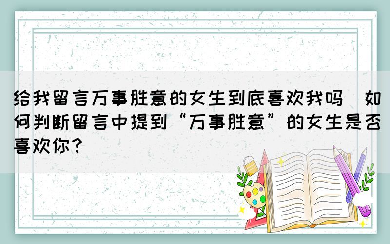 給我留言萬事勝意的女生到底喜歡我嗎(如何判斷留言中提到“萬事勝意”的女生是否喜歡你？)