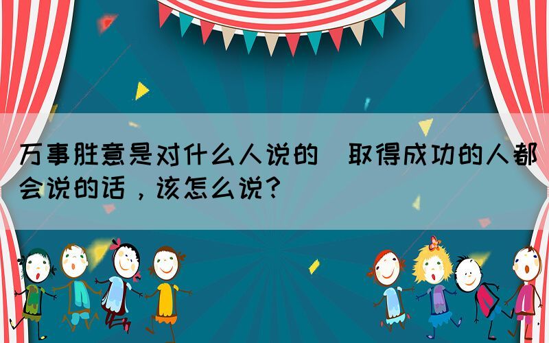 萬事勝意是對(duì)什么人說的(取得成功的人都會(huì)說的話，該怎么說？)
