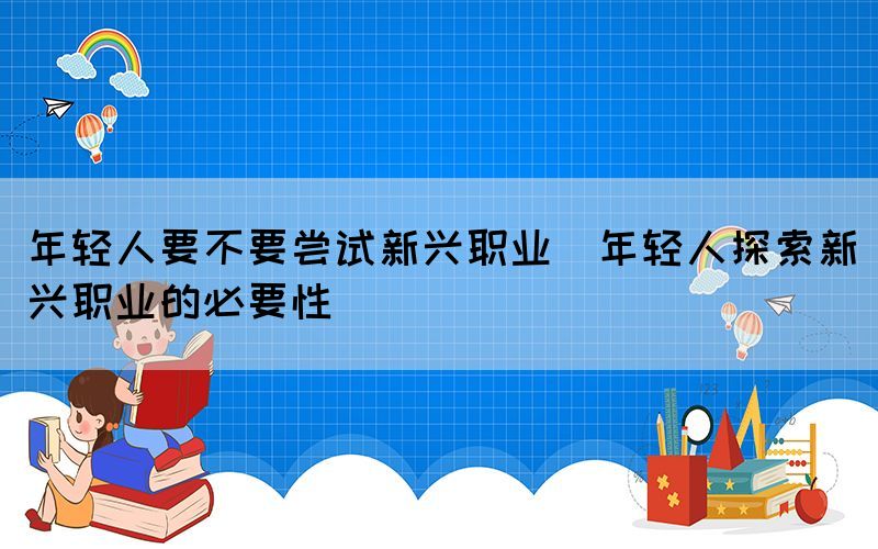 年輕人要不要嘗試新興職業(yè)(年輕人探索新興職業(yè)的必要性)