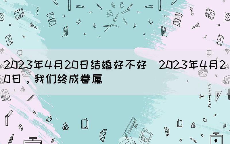 2023年4月20日結(jié)婚好不好(2023年4月20日，我們終成眷屬)