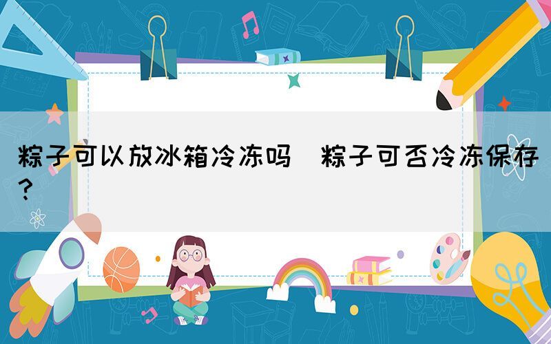 粽子可以放冰箱冷凍嗎(粽子可否冷凍保存？)