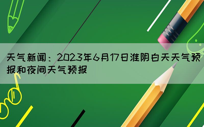 天氣新聞：2023年6月17日淮陰白天天氣預報和夜間天氣預報