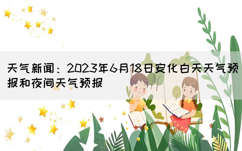 天氣新聞：2023年6月18日安化白天天氣預(yù)報和夜間天氣預(yù)報
