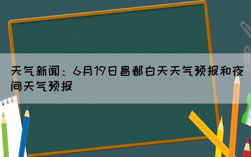 天氣新聞：6月19日昌都白天天氣預(yù)報和夜間天氣預(yù)報