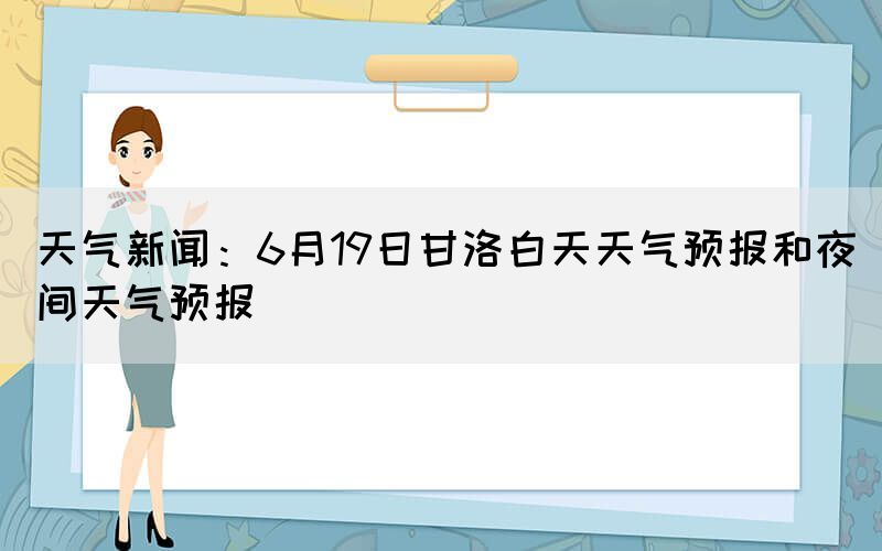天氣新聞：6月19日甘洛白天天氣預(yù)報和夜間天氣預(yù)報