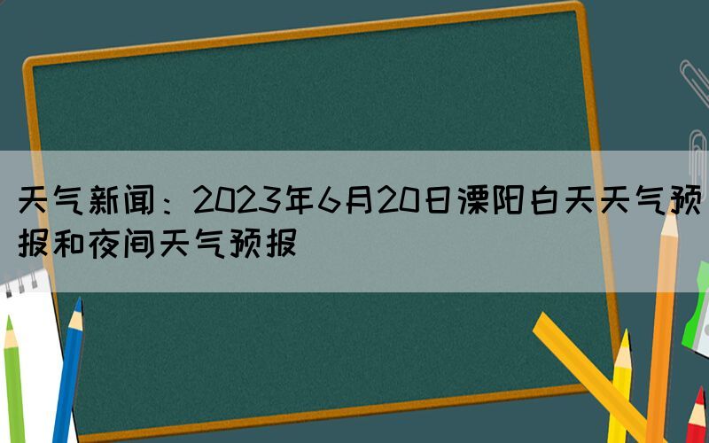天氣新聞：2023年6月20日溧陽白天天氣預(yù)報和夜間天氣預(yù)報