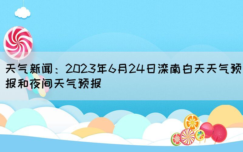 天氣新聞：2023年6月24日灤南白天天氣預(yù)報和夜間天氣預(yù)報