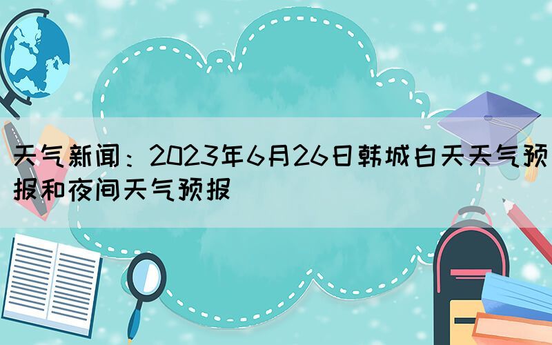 天氣新聞：2023年6月26日韓城白天天氣預(yù)報和夜間天氣預(yù)報