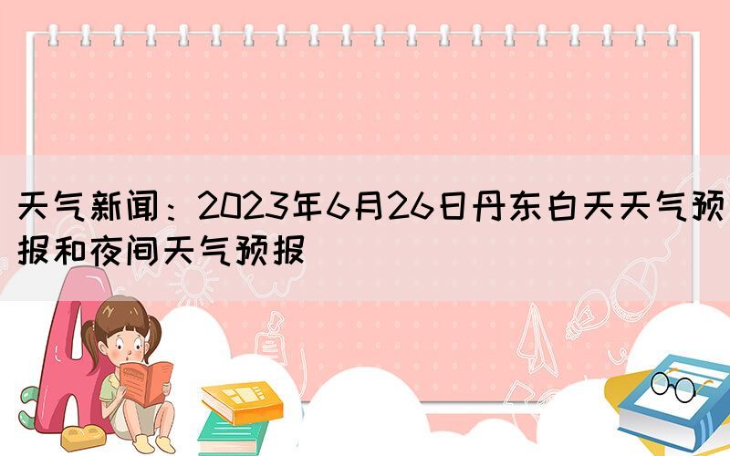 天氣新聞：2023年6月26日丹東白天天氣預(yù)報和夜間天氣預(yù)報