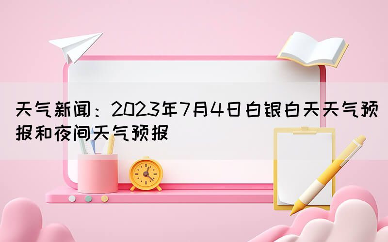 天氣新聞：2023年7月4日白銀白天天氣預(yù)報(bào)和夜間天氣預(yù)報(bào)