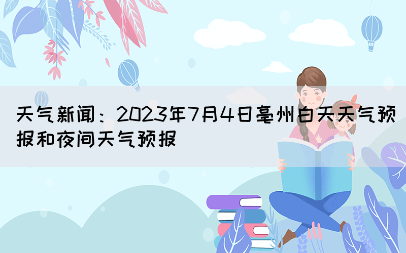 天氣新聞：2023年7月4日亳州白天天氣預(yù)報(bào)和夜間天氣預(yù)報(bào)