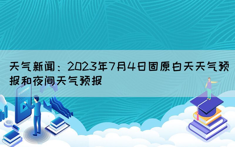 天氣新聞：2023年7月4日固原白天天氣預(yù)報(bào)和夜間天氣預(yù)報(bào)