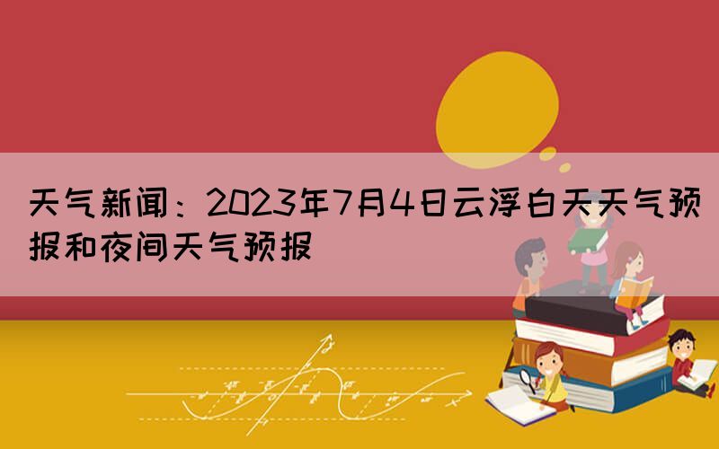 天氣新聞：2023年7月4日云浮白天天氣預(yù)報(bào)和夜間天氣預(yù)報(bào)