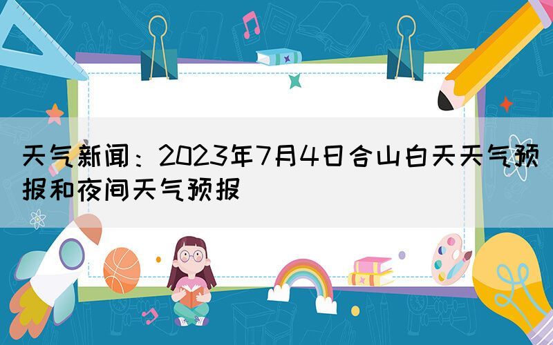 天氣新聞：2023年7月4日合山白天天氣預報和夜間天氣預報