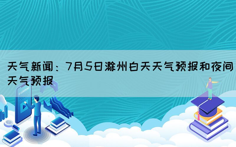天氣新聞：7月5日滁州白天天氣預報和夜間天氣預報
