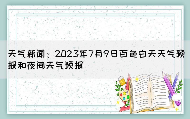 天氣新聞：2023年7月9日百色白天天氣預報和夜間天氣預報
