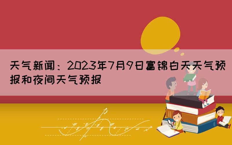 天氣新聞：2023年7月9日富錦白天天氣預報和夜間天氣預報