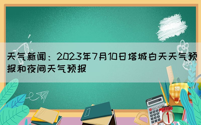 天氣新聞：2023年7月10日塔城白天天氣預報和夜間天氣預報