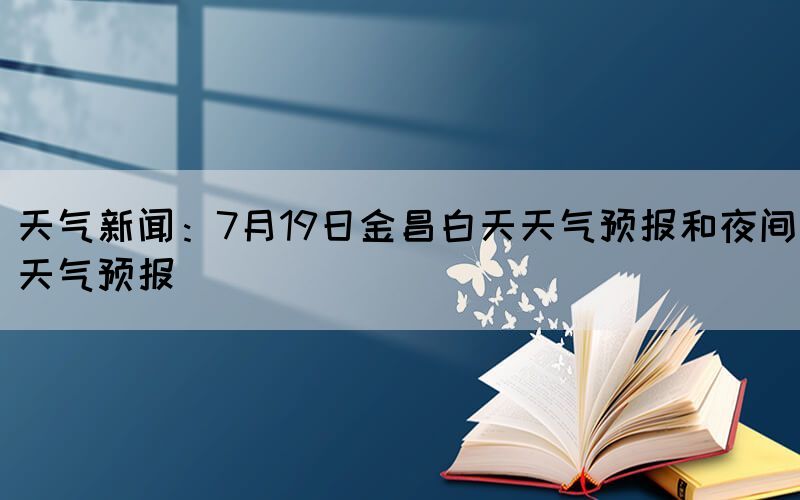 天氣新聞：7月19日金昌白天天氣預(yù)報和夜間天氣預(yù)報