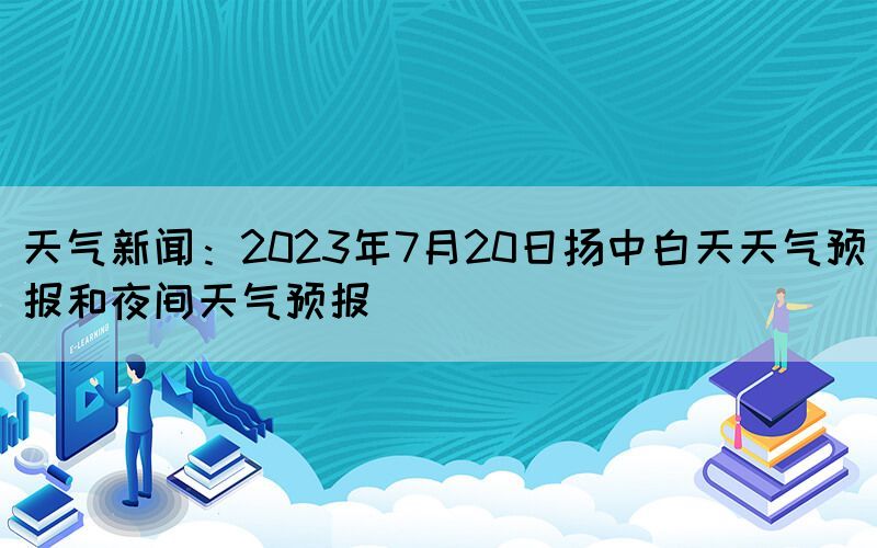 天氣新聞：2023年7月20日揚中白天天氣預(yù)報和夜間天氣預(yù)報