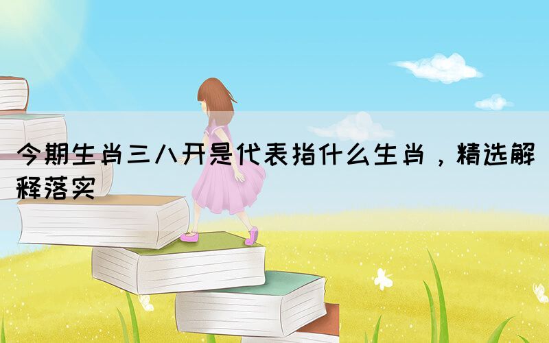 今期生肖三八開(kāi)是代表指什么生肖，精選解釋